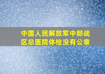 中国人民解放军中部战区总医院体检没有公章