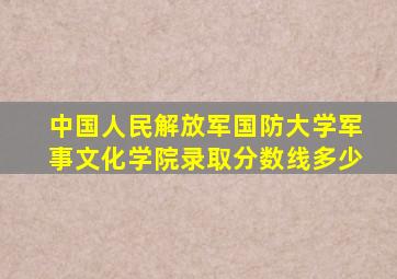 中国人民解放军国防大学军事文化学院录取分数线多少