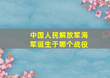 中国人民解放军海军诞生于哪个战役