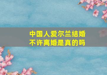 中国人爱尔兰结婚不许离婚是真的吗