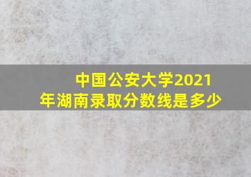 中国公安大学2021年湖南录取分数线是多少