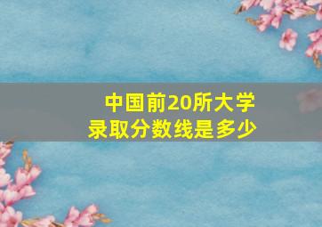 中国前20所大学录取分数线是多少