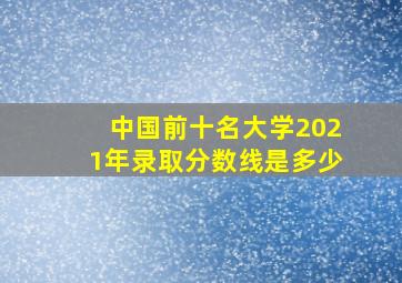 中国前十名大学2021年录取分数线是多少