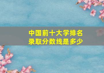 中国前十大学排名录取分数线是多少