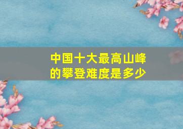 中国十大最高山峰的攀登难度是多少