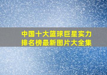 中国十大篮球巨星实力排名榜最新图片大全集