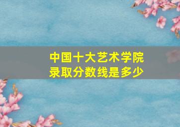 中国十大艺术学院录取分数线是多少