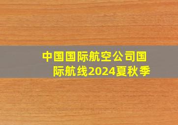 中国国际航空公司国际航线2024夏秋季