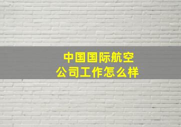 中国国际航空公司工作怎么样