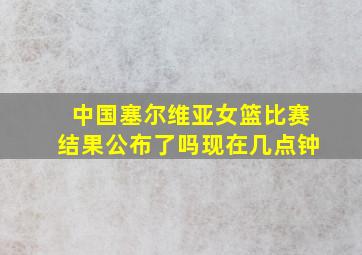 中国塞尔维亚女篮比赛结果公布了吗现在几点钟