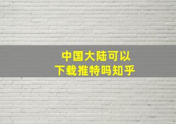 中国大陆可以下载推特吗知乎