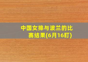 中国女排与波兰的比赛结果(6月16盯)