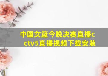 中国女篮今晚决赛直播cctv5直播视频下载安装