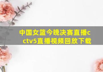 中国女篮今晚决赛直播cctv5直播视频回放下载