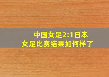 中国女足2:1日本女足比赛结果如何样了