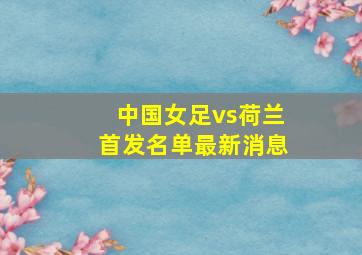 中国女足vs荷兰首发名单最新消息