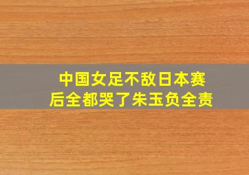 中国女足不敌日本赛后全都哭了朱玉负全责