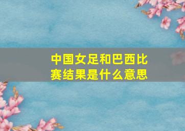 中国女足和巴西比赛结果是什么意思