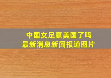 中国女足赢美国了吗最新消息新闻报道图片