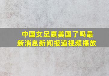 中国女足赢美国了吗最新消息新闻报道视频播放