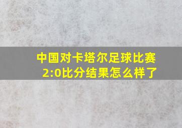 中国对卡塔尔足球比赛2:0比分结果怎么样了