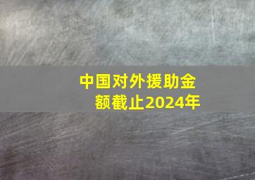 中国对外援助金额截止2024年