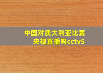 中国对澳大利亚比赛央视直播吗cctv5