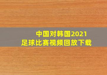 中国对韩国2021足球比赛视频回放下载