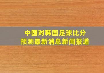 中国对韩国足球比分预测最新消息新闻报道