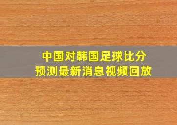 中国对韩国足球比分预测最新消息视频回放