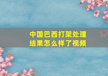 中国巴西打架处理结果怎么样了视频