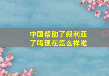 中国帮助了叙利亚了吗现在怎么样啦