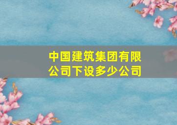 中国建筑集团有限公司下设多少公司