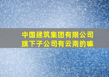 中国建筑集团有限公司旗下子公司有云南的嘛