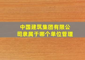 中国建筑集团有限公司隶属于哪个单位管理