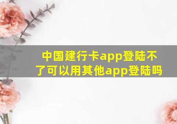 中国建行卡app登陆不了可以用其他app登陆吗