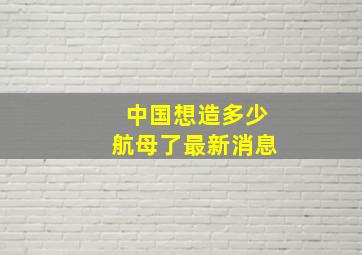 中国想造多少航母了最新消息