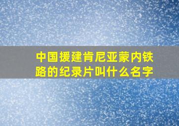 中国援建肯尼亚蒙内铁路的纪录片叫什么名字