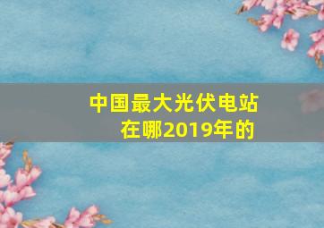 中国最大光伏电站在哪2019年的