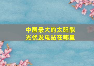 中国最大的太阳能光伏发电站在哪里