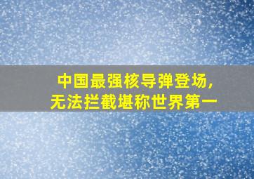 中国最强核导弹登场,无法拦截堪称世界第一