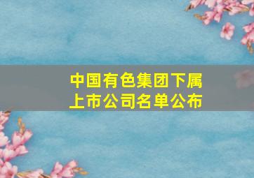 中国有色集团下属上市公司名单公布