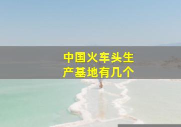 中国火车头生产基地有几个