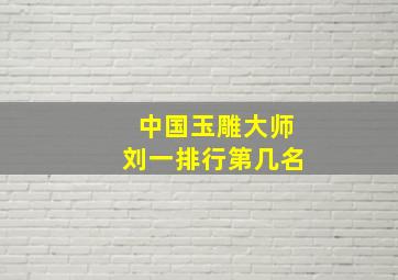 中国玉雕大师刘一排行第几名