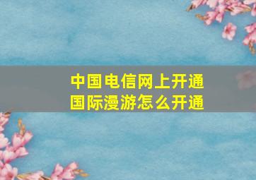 中国电信网上开通国际漫游怎么开通