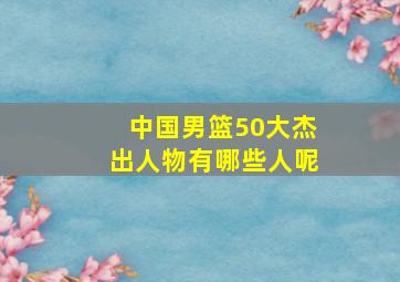 中国男篮50大杰出人物有哪些人呢