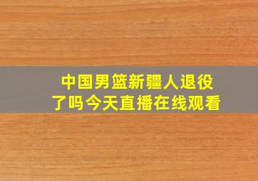 中国男篮新疆人退役了吗今天直播在线观看