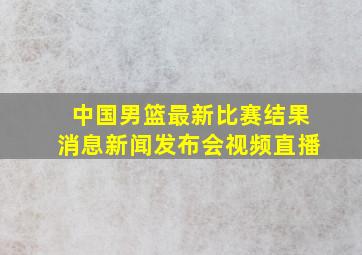 中国男篮最新比赛结果消息新闻发布会视频直播