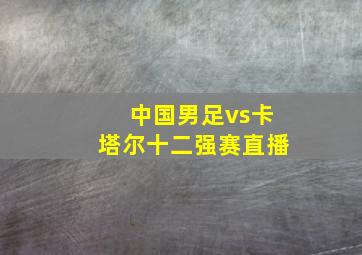 中国男足vs卡塔尔十二强赛直播