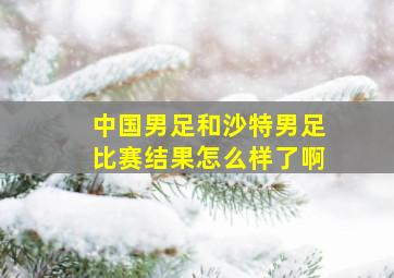 中国男足和沙特男足比赛结果怎么样了啊